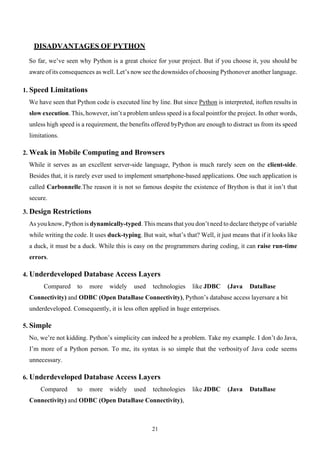 21
DISADVANTAGES OF PYTHON
So far, we’ve seen why Python is a great choice for your project. But if you choose it, you should be
aware of its consequences as well. Let’s now see the downsides of choosing Pythonover another language.
1. Speed Limitations
We have seen that Python code is executed line by line. But since Python is interpreted, itoften results in
slow execution. This, however, isn’t a problem unless speed is a focal pointfor the project. In other words,
unless high speed is a requirement, the benefits offered byPython are enough to distract us from its speed
limitations.
2. Weak in Mobile Computing and Browsers
While it serves as an excellent server-side language, Python is much rarely seen on the client-side.
Besides that, it is rarely ever used to implement smartphone-based applications. One such application is
called Carbonnelle.The reason it is not so famous despite the existence of Brython is that it isn’t that
secure.
3. Design Restrictions
As you know, Python is dynamically-typed. This means that you don’t need to declare thetype of variable
while writing the code. It uses duck-typing. But wait, what’s that? Well, it just means that if it looks like
a duck, it must be a duck. While this is easy on the programmers during coding, it can raise run-time
errors.
4. Underdeveloped Database Access Layers
Compared to more widely used technologies like JDBC (Java DataBase
Connectivity) and ODBC (Open DataBase Connectivity), Python’s database access layersare a bit
underdeveloped. Consequently, it is less often applied in huge enterprises.
5. Simple
No, we’re not kidding. Python’s simplicity can indeed be a problem. Take my example. I don’t do Java,
I’m more of a Python person. To me, its syntax is so simple that the verbosityof Java code seems
unnecessary.
6. Underdeveloped Database Access Layers
Compared to more widely used technologies like JDBC (Java DataBase
Connectivity) and ODBC (Open DataBase Connectivity),
 