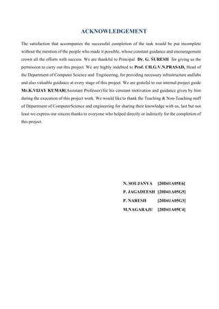 ACKNOWLEDGEMENT
The satisfaction that accompanies the successful completion of the task would be put incomplete
without the mention of the people who made it possible, whose constant guidance and encouragement
crown all the efforts with success. We are thankful to Principal Dr. G. SURESH for giving us the
permission to carry out this project. We are highly indebted to Prof. CH.G.V.N.PRASAD, Head of
the Department of Computer Science and Engineering, for providing necessary infrastructure andlabs
and also valuable guidance at every stage of this project. We are grateful to our internal project guide
Mr.K.VIJAY KUMAR(Assistant Professor)for his constant motivation and guidance given by him
during the execution of this project work. We would like to thank the Teaching & Non-Teaching staff
of Department of ComputerScience and engineering for sharing their knowledge with us, last but not
least we express our sincere thanks to everyone who helped directly or indirectly for the completion of
this project.
N. SOUJANYA [20D41A05E6]
P. JAGADEESH [20D41A05G5]
P. NARESH [20D41A05G3]
M.NAGARAJU [20D41A05C4]
 
