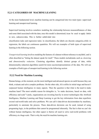 23
5.2.1 CATEGORIES OF MACHINE LEANING
At the most fundamental level, machine learning can be categorized into two main types: supervised
learning and unsupervised learning.
Supervised learning involves somehow modeling the relationship between measuredfeatures of data
and some label associated with the data; once this model is determined, itcan be used to apply labels
to new, unknown data. This is further subdivided into
classification tasks and regression tasks: in classification, the labels are discrete categories,while in
regression, the labels are continuous quantities. We will see examples of both types of supervised
learning in the following section.
Unsupervised learning involves modeling the features of a dataset without reference to anylabel, and is
often described as "letting the dataset speak for itself." These models includetasks such as clustering
and dimensionality reduction. Clustering algorithms identify distinct groups of data, while
dimensionality reduction algorithms search for more succinctrepresentations of the data. We will see
examples of both types of unsupervised learning in the following section
5.2.2 Need for Machine Learning
Human beings, at this moment, are the most intelligent and advanced species on earth because they can
think, evaluate and solve complex problems. On the other side, AI is stillin its initial stage and haven’t
surpassed human intelligence in many aspects. Then the question is that what is the need to make
machine learn? The most suitable reason for doingthis is, “to make decisions, based on data, with
efficiency and scale” Lately, organizations are investing heavily in newer technologies like Artificial
Intelligence, Machine Learning and Deep Learning to get the key information from data toperform
several real-world tasks and solve problems. We can call it data-driven decisionstaken by machines,
particularly to automate the process. These data-driven decisions can be used, instead of using
programing logic, in the problems that cannot be programmed inherently. The fact is that we can’t do
without human intelligence, but other aspect is thatwe all need to solve real-world problems with
efficiency at a huge scale. That is why the need for machine learning aris
 