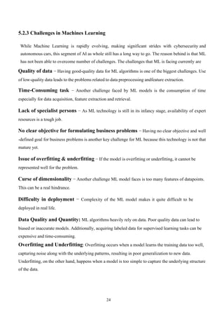 24
5.2.3 Challenges in Machines Learning
While Machine Learning is rapidly evolving, making significant strides with cybersecurity and
autonomous cars, this segment of AI as whole still has a long way to go. The reason behind is that ML
has not been able to overcome number of challenges. The challenges that ML is facing currently are
Quality of data − Having good-quality data for ML algorithms is one of the biggest challenges. Use
of low-quality data leads to the problems related to data preprocessing andfeature extraction.
Time-Consuming task − Another challenge faced by ML models is the consumption of time
especially for data acquisition, feature extraction and retrieval.
Lack of specialist persons − As ML technology is still in its infancy stage, availability of expert
resources is a tough job.
No clear objective for formulating business problems − Having no clear objective and well
-defined goal for business problems is another key challenge for ML because this technology is not that
mature yet.
Issue of overfitting & underfitting − If the model is overfitting or underfitting, it cannot be
represented well for the problem.
Curse of dimensionality − Another challenge ML model faces is too many features of datapoints.
This can be a real hindrance.
Difficulty in deployment − Complexity of the ML model makes it quite difficult to be
deployed in real life.
Data Quality and Quantity: ML algorithms heavily rely on data. Poor quality data can lead to
biased or inaccurate models. Additionally, acquiring labeled data for supervised learning tasks can be
expensive and time-consuming.
Overfitting and Underfitting: Overfitting occurs when a model learns the training data too well,
capturing noise along with the underlying patterns, resulting in poor generalization to new data.
Underfitting, on the other hand, happens when a model is too simple to capture the underlying structure
of the data.
 