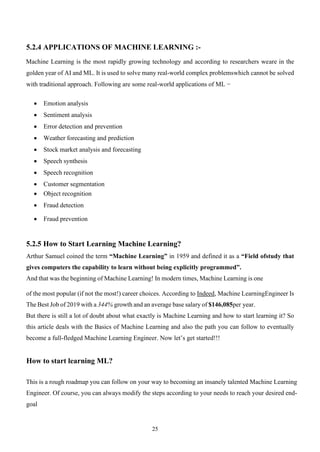 25
5.2.4 APPLICATIONS OF MACHINE LEARNING :-
Machine Learning is the most rapidly growing technology and according to researchers weare in the
golden year of AI and ML. It is used to solve many real-world complex problemswhich cannot be solved
with traditional approach. Following are some real-world applications of ML −
• Emotion analysis
• Sentiment analysis
• Error detection and prevention
• Weather forecasting and prediction
• Stock market analysis and forecasting
• Speech synthesis
• Speech recognition
• Customer segmentation
• Object recognition
• Fraud detection
• Fraud prevention
5.2.5 How to Start Learning Machine Learning?
Arthur Samuel coined the term “Machine Learning” in 1959 and defined it as a “Field ofstudy that
gives computers the capability to learn without being explicitly programmed”.
And that was the beginning of Machine Learning! In modern times, Machine Learning is one
of the most popular (if not the most!) career choices. According to Indeed, Machine LearningEngineer Is
The Best Job of 2019 with a 344% growth and an average base salary of $146,085per year.
But there is still a lot of doubt about what exactly is Machine Learning and how to start learning it? So
this article deals with the Basics of Machine Learning and also the path you can follow to eventually
become a full-fledged Machine Learning Engineer. Now let’s get started!!!
How to start learning ML?
This is a rough roadmap you can follow on your way to becoming an insanely talented Machine Learning
Engineer. Of course, you can always modify the steps according to your needs to reach your desired end-
goal
 