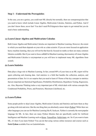 26
Step 1 – Understand the Prerequisites
In the case, you are a genius, you could start ML directly but normally, there are someprerequisites that
you need to know which include Linear Algebra, Multivariate Calculus, Statistics, and Python. And if
you don’t know these, never fear! You don’t need Ph.D.degreein these topics to get started but you do
need a basic understanding.
(a) Learn Linear Algebra and Multivariate Calculus
Both Linear Algebra and Multivariate Calculus are important in Machine Learning. However, the extent
to which you need them depends on your role as a data scientist. If you are more focused on application
heavy machine learning, then you will not be that heavily focused on maths as there are many common
libraries available. But if you want to focus onR&D in Machine Learning, then mastery of Linear Algebra
and Multivariate Calculus is veryimportant as you will have to implement many ML algorithms from
scratch.
(b) Learn Statistics
Data plays a huge role in Machine Learning. In fact, around 80% of your time as an ML expert will be
spent collecting and cleaning data. And statistics is a field that handles the collection, analysis, and
presentation of data. So it is no surprise that you need to learn it!!!Some of the key concepts in statistics
that are important are Statistical Significance, Probability Distributions, Hypothesis Testing, Regression,
etc. Also, Bayesian Thinking isalso a very important part of ML which deals with various concepts like
Conditional Probability, Priors, and Posteriors, Maximum Likelihood, etc.
(c) Learn Python
Some people prefer to skip Linear Algebra, Multivariate Calculus and Statistics and learn them as they
go along with trial and error. But the one thing that you absolutely cannot skipis Python! While there are
other languages you can use for Machine Learning like R, Scala,etc. Python is currently the most popular
language for ML. In fact, there are many Python libraries that are specifically useful for Artificial
Intelligence and Machine Learning such as Keras, TensorFlow, Scikit-learn, etc. So if you want to learn
ML, it’s best if you learn Python! You can do that using various online resources and courses such as
Fork Python available Free on GeeksforGeeks.
 