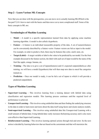 27
Step 2 – Learn Various ML Concepts
Now that you are done with the prerequisites, you can move on to actually learning ML(Which is the
fun part!!!) It’s best to start with the basics and then move on to more complicated stuff. Some of the
basic concepts in ML are:
Terminologies of Machine Learning
• Model – A model is a specific representation learned from data by applying some machine
learning algorithm. A model is also called a hypothesis.
• Feature – A feature is an individual measurable property of the data. A set of numericfeatures
can be conveniently described by a feature vector. Feature vectors are fed as input to the model.
For example, in order to predict a fruit, there may be features like color, smell, taste, etc.
• Target (Label) – A target variable or label is the value to be predicted by our model. For the fruit
example discussed in the feature section, the label with each set of input would be the name of the
fruit like apple, orange, banana, etc.
• Training – The idea is to give a set of inputs(features) and it’s expected outputs(labels),so after
training, we will have a model (hypothesis) that will then map new data to oneof the categories
trained on.
• Prediction – Once our model is ready, it can be fed a set of inputs to which it will provide a
predicted output(label).
Types of Machine Learning
• Supervised Learning – This involves learning from a training dataset with labeled data using
classification and regression models. This learning process continues until the required level of
performance is achieved.
• Unsupervised Learning – This involves using unlabelled data and then finding the underlying structure
in the data in order to learn more and more about the data itself using factor and cluster analysis models.
• Semi-supervised Learning – This involves using unlabelled data like Unsupervised Learning with a
small amount of labeled data. Using labeled data vastly increases thelearning accuracy and is also more
cost-effective than Supervised Learning.
• Reinforcement Learning – This involves learning optimal actions through trial and error. So the next
action is decided by learning behaviors that are based on the currentstate and that will maximize the
•
 