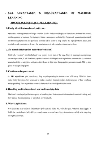 28
• 5.2.6 ADVANTAGES & DISADVANTAGES OF MACHINE
LEARNING
ADVANTAGES OF MACHINE LEARNING :-
1.Easily identifies trends and patterns -
Machine Learning can review large volumes of data and discover specific trends and patterns that would
not be apparent to humans. For instance, for an e-commerce website like Amazon,it serves to understand
the browsing behaviors and purchase histories of its users to help caterto the right products, deals, and
reminders relevant to them. It uses the results to reveal relevantadvertisements to them.
2.No human intervention needed (automation)
With ML, you don’t need to babysit your project every step of the way. Since it means givingmachines
the ability to learn, it lets them make predictions and also improve the algorithms ontheirown.Acommon
example of this is anti-virus softwares. they learn to filter new threatsas they are recognized. ML is also
good at recognizing spam.
3. Continuous Improvement
As ML algorithms gain experience, they keep improving in accuracy and efficiency. This lets them
make better decisions. Say you need to make a weather forecast model. As the amount of data you have
keeps growing, your algorithms learn to make more accurate predictions faster.
4. Handling multi-dimensional and multi-variety data
Machine Learning algorithms are good at handling data that are multi-dimensional andmultivariety, and
they can do this in dynamic or uncertain environments.
5. Wide Applications
You could be an e-tailer or a healthcare provider and make ML work for you. Where it does apply, it
holds the capability to help deliver a much more personal experience to customers while also targeting
the right customers.
 
