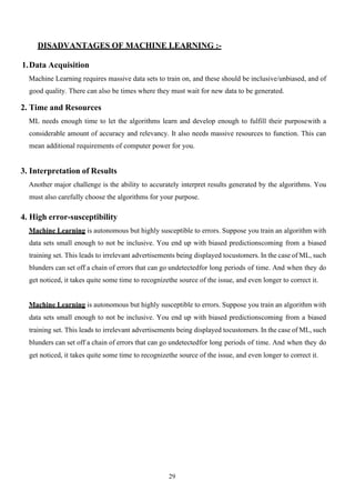 29
DISADVANTAGES OF MACHINE LEARNING :-
1.Data Acquisition
Machine Learning requires massive data sets to train on, and these should be inclusive/unbiased, and of
good quality. There can also be times where they must wait for new data to be generated.
2. Time and Resources
ML needs enough time to let the algorithms learn and develop enough to fulfill their purposewith a
considerable amount of accuracy and relevancy. It also needs massive resources to function. This can
mean additional requirements of computer power for you.
3. Interpretation of Results
Another major challenge is the ability to accurately interpret results generated by the algorithms. You
must also carefully choose the algorithms for your purpose.
4. High error-susceptibility
Machine Learning is autonomous but highly susceptible to errors. Suppose you train an algorithm with
data sets small enough to not be inclusive. You end up with biased predictionscoming from a biased
training set. This leads to irrelevant advertisements being displayed tocustomers. In the case of ML, such
blunders can set off a chain of errors that can go undetectedfor long periods of time. And when they do
get noticed, it takes quite some time to recognizethe source of the issue, and even longer to correct it.
Machine Learning is autonomous but highly susceptible to errors. Suppose you train an algorithm with
data sets small enough to not be inclusive. You end up with biased predictionscoming from a biased
training set. This leads to irrelevant advertisements being displayed tocustomers. In the case of ML, such
blunders can set off a chain of errors that can go undetectedfor long periods of time. And when they do
get noticed, it takes quite some time to recognizethe source of the issue, and even longer to correct it.
 