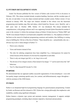 30
5.3 PYTHON DEVELOPMENT STEPS
Guido Van Rossum published the first version of Python code (version 0.9.0) at alt.sources in
February 1991. This release included already exception handling, functions, and the coredata types of
list, dict, str and others. It was also object oriented and had a module system. Python version 1.0 was
released in January 1994. The major new features included in this release were the functional
programming tools lambda, map, filter and reduce, which GuidoVan Rossum never liked.Six and a
half years later in October 2000, Python 2.0 was introduced. This release included list
comprehensions, a full garbage collector and it was supporting Unicode Python flourished for another 8
years in the versions 2.x before the nextmajor release as Python 3.0 (also known as "Python 3000" and
"Py3K") was released. Python3 is not backwards compatible with Python 2.x. The emphasis in Python 3
had been on the removal of duplicate programming constructs and modules, thus fulfilling or coming
close to fulfilling the 13th law of the Zen of Python: "There should be one -- and preferably only one --
obvious way to do it. Some changes in Python 7.3:
• Print is now a function
• Views and iterators instead of lists
• The rules for ordering comparisons have been simplified. E.g. a heterogeneous list cannot be
sorted, because all the elements of a list must be comparable to each other.
• There is only one integer type left, i.e. int. long is int as well.
• The division of two integers returns a float instead of an integer. "//" can be used to have the "old"
behaviour.
• Text Vs. Data Instead Of Unicode Vs. 8-bit
PURPOSE
We demonstrated that our approach enables successful segmentation of intra-retinallayers—even with
low-quality images containing speckle noise, low contrast, and differentintensity ranges throughout—
with the assistance of the ANIS feature.
PYTHON
Python is an interpreted high-level programming language for general-purpose programming. Created
by Guido van Rossum and first released in 1991, Python has a design philosophy that emphasizes code
readability, notably using significant whitespace.
Python features a dynamic type system and automatic memory management. It supports multiple
programming paradigms, including object-oriented, imperative, functional and procedural,
 