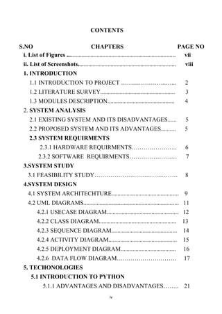 iv
CONTENTS
S.NO CHAPTERS PAGE NO
i. List of Figures ......................................................................... vii
ii. List of Screenshots.................................................................. viii
1. INTRODUCTION
1.1 INTRODUCTION TO PROJECT …………………..…... 2
1.2 LITERATURE SURVEY.................................................. 3
1.3 MODULES DESCRIPTION............................................. 4
2. SYSTEM ANALYSIS
2.1 EXISTING SYSTEM AND ITS DISADVANTAGES...... 5
2.2 PROPOSED SYSTEM AND ITS ADVANTAGES.......... 5
2.3 SYSTEM REQUIRMENTS
2.3.1 HARDWARE REQUIRMENTS………………….. 6
2.3.2 SOFTWARE REQUIRMENTS…………………… 7
3.SYSTEM STUDY
3.1 FEASIBILITY STUDY…………………………………… 8
4.SYSTEM DESIGN
4.1 SYSTEM ARCHITECHTURE............................................. 9
4.2 UML DIAGRAMS................................................................ 11
4.2.1 USECASE DIAGRAM................................................ 12
4.2.2 CLASS DIAGRAM.................................................... 13
4.2.3 SEQUENCE DIAGRAM............................................ 14
4.2.4 ACTIVITY DIAGRAM.............................................. 15
4.2.5 DEPLOYMENT DIAGRAM..................................... 16
4.2.6 DATA FLOW DIAGRAM………………………… 17
5. TECHONOLOGIES
5.1 INTRODUCTION TO PYTHON
5.1.1 ADVANTAGES AND DISADVANTAGES…….. 21
 
