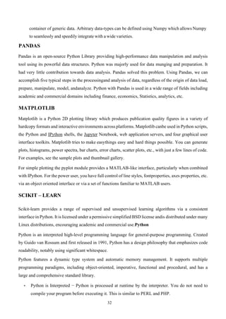 32
container of generic data. Arbitrary data-types can be defined using Numpy which allows Numpy
to seamlessly and speedily integrate with a wide varieties.
PANDAS
Pandas is an open-source Python Library providing high-performance data manipulation and analysis
tool using its powerful data structures. Python was majorly used for data munging and preparation. It
had very little contribution towards data analysis. Pandas solved this problem. Using Pandas, we can
accomplish five typical steps in the processingand analysis of data, regardless of the origin of data load,
prepare, manipulate, model, andanalyze. Python with Pandas is used in a wide range of fields including
academic and commercial domains including finance, economics, Statistics, analytics, etc.
MATPLOTLIB
Matplotlib is a Python 2D plotting library which produces publication quality figures in a variety of
hardcopy formats and interactive environments across platforms. Matplotlib canbe used in Python scripts,
the Python and IPython shells, the Jupyter Notebook, web application servers, and four graphical user
interface toolkits. Matplotlib tries to make easythings easy and hard things possible. You can generate
plots, histograms, power spectra, bar charts, error charts, scatter plots, etc., with just a few lines of code.
For examples, see the sample plots and thumbnail gallery.
For simple plotting the pyplot module provides a MATLAB-like interface, particularly when combined
with IPython. For the power user, you have full control of line styles, fontproperties, axes properties, etc.
via an object oriented interface or via a set of functions familiar to MATLAB users.
SCIKIT – LEARN
Scikit-learn provides a range of supervised and unsupervised learning algorithms via a consistent
interface in Python. It is licensed under a permissive simplified BSD license andis distributed under many
Linux distributions, encouraging academic and commercial use.Python
Python is an interpreted high-level programming language for general-purpose programming. Created
by Guido van Rossum and first released in 1991, Python has a design philosophy that emphasizes code
readability, notably using significant whitespace.
Python features a dynamic type system and automatic memory management. It supports multiple
programming paradigms, including object-oriented, imperative, functional and procedural, and has a
large and comprehensive standard library.
• Python is Interpreted − Python is processed at runtime by the interpreter. You do not need to
compile your program before executing it. This is similar to PERL and PHP.
 