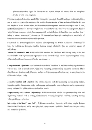33
• Python is Interactive − you can actually sit at a Python prompt and interact with the interpreter
directly to write your programs.
Python also acknowledges that speed of development is important. Readable and terse codeis part of this,
and so is access to powerful constructs that avoid tedious repetition of code.Maintainability also ties into
this may be an all but useless metric, but it does say somethingabout how much code you have to scan,
read and/or understand to troubleshoot problems or tweak behaviors. This speed of development, the ease
with which a programmer of otherlanguages can pick up basic Python skills and the huge standard library
is key to another area where Python excels. All its tools have been quick to implement, saved a lot of
time,and several of them have later been patched .
Scikit-learn is a popular open-source machine learning library for Python. It provides a wide range of
tools for building and deploying machine learning models efficiently. Here are some key aspects of
scikit-learn:
Simple and Consistent API: Scikit-learn offers a simple and consistent API, making it easy to use and
understand for both beginners and experienced users. The API design follows a common pattern across
different algorithms, which simplifies the learning curve.
Comprehensive Algorithms: Scikit-learn includes a vast collection of machine learning algorithms for
various tasks such as classification, regression, clustering, dimensionality reduction, and more. These
algorithms are implemented efficiently and are well-documented, allowing users to experiment with
different techniques easily.
Model Evaluation and Selection: The library provides tools for evaluating and selecting models,
including metrics for assessing model performance, techniques for cross-v alidation, and hyperparameter
tuning methods like grid search and randomized search.
Preprocessing and Feature Engineering: Scikit-learn offers utilities for preprocessing data and
engineering features, such as scaling, normalization, encoding categorical variables, handling missing
values, and feature selection.
Integration with NumPy and SciPy: Scikit-learn seamlessly integrates with other popular Python
libraries like NumPy and SciPy, leveraging their computational capabilities for efficient data processing
and numerical operations.
 
