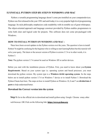 34
5.5 INSTALL PYTHON STEP-BY-STEP IN WINDOWS AND MAC
Python a versatile programming language doesn’t come pre-installed on your computerdevices.
Python was first released in the year 1991 and until today it is a very popular high-level programming
language. Its style philosophy emphasizes code readability with its notable use of great whitespace.
The object-oriented approach and language construct provided by Python enables programmers to
write both clear and logical code for projects. This software does not come pre-packaged with
Windows.
HOW TO INSTALL PYTHON ON WINDOWS AND MAC :
There have been several updates in the Python version over the years. The question is how to install
Python? It might be confusing for the beginner who is willing to start learningPython but this tutorial will
solve your query. The latest or the newest version of Python isversion 3.7.4 or in other words, it is
Python 3.
Note: The python version 3.7.4 cannot be used on Windows XP or earlier devices.
Before you start with the installation process of Python. First, you need to know about yourSystem
Requirements. Based on your system type i.e. operating system and based processor, you must
download the python version. My system type is a Windows 64-bit operating system. So the steps
below are to install python version 3.7.4 on Windows 7 device or to install Python 3. Download the
Python Cheats heet here. The steps on how to install Python on Windows 10, 8 and 7 are divided into 4
parts to help understand better.
Download the Correct version into the system
Step 1: Go to the official site to download and install python using Google Chrome orany other
web browser. OR Click on the following link: https://www.python.org
 
