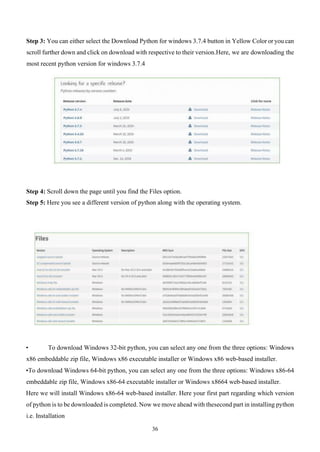 36
Step 3: You can either select the Download Python for windows 3.7.4 button in Yellow Color or you can
scroll further down and click on download with respective to their version.Here, we are downloading the
most recent python version for windows 3.7.4
Step 4: Scroll down the page until you find the Files option.
Step 5: Here you see a different version of python along with the operating system.
• To download Windows 32-bit python, you can select any one from the three options: Windows
x86 embeddable zip file, Windows x86 executable installer or Windows x86 web-based installer.
•To download Windows 64-bit python, you can select any one from the three options: Windows x86-64
embeddable zip file, Windows x86-64 executable installer or Windows x8664 web-based installer.
Here we will install Windows x86-64 web-based installer. Here your first part regarding which version
of python is to be downloaded is completed. Now we move ahead with thesecond part in installing python
i.e. Installation
 