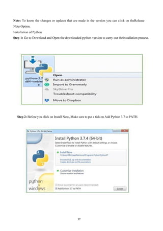 37
Note: To know the changes or updates that are made in the version you can click on theRelease
Note Option.
Installation of Python
Step 1: Go to Download and Open the downloaded python version to carry out theinstallation process.
Step 2: Before you click on Install Now, Make sure to put a tick on Add Python 3.7 to PATH.
 