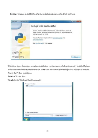 38
Step 3: Click on Install NOW After the installation is successful. Click on Close.
With these above three steps on python installation, you have successfully and correctly installed Python.
Now is the time to verify the installation. Note: The installation processmight take a couple of minutes.
Verify the Python Installation
Step 1: Click on Start
Step 2: In the Windows Run Command, t
 