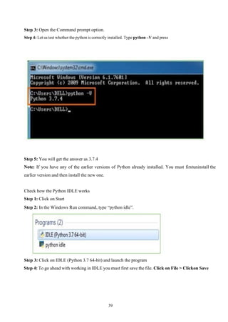 39
Step 3: Open the Command prompt option.
Step 4: Let us test whether the python is correctly installed. Type python –V and press
Step 5: You will get the answer as 3.7.4
Note: If you have any of the earlier versions of Python already installed. You must firstuninstall the
earlier version and then install the new one.
Check how the Python IDLE works
Step 1: Click on Start
Step 2: In the Windows Run command, type “python idle”.
Step 3: Click on IDLE (Python 3.7 64-bit) and launch the program
Step 4: To go ahead with working in IDLE you must first save the file. Click on File > Clickon Save
 