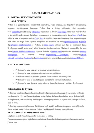 41
6. IMPLEMENTATIONS
6.1 SOFTWARE ENVIRONMENT
6.1.1 PYTHON
Python is a general-purpose interpreted, interactive, object-oriented, and high-level programming
language. An interpreted language, Python has a design philosophy that emphasizes
code readability (notably using whitespace indentation to delimit code blocks rather than curly brackets
or keywords), and a syntax that allows programmers to express concepts in fewer lines of code than
might be used in languages such as C++or Java. It provides constructs that enable clear programming on
both small and large scales. Python interpreters are available for many operating systems. CPython,
the reference implementation of Python, is open source software and has a community-based
development model, as do nearly all of its variant implementations. CPython is managed by the non-
profit Python Software Foundation. Python features a dynamic type system and automatic memory
management. It supports multiple programming paradigms, including object-
oriented, imperative, functional and procedural, and has a large and comprehensive standard library.
WHAT CAN PYHON DO?
• Python can be used on a server to create web applications.
• Python can be used alongside software to create workflows.
• Python can connect to database systems. It can also read and modify files.
• Python can be used to handle big data and perform complex mathematics.
• Python can be used for rapid prototyping, or for production-ready software development.
Introduction to Python
Python is a widely used general-purpose, high level programming language. It was created by Guido
van Rossum in 1991 and further developed by the Python Software Foundation. It was designed with
an emphasis on code readability, and its syntax allows programmers to express their concepts in fewer
lines of code.
Python is a programming language that lets you work quickly and integrate systems more efficiently.
There are two major Python versions: Python 2 and Python 3. Both are quite different.
REASON FOR INCREASING POPULARITY
Emphasis on code readability, shorter codes, ease of writing
Programmers can express logical concepts in fewer lines of code in comparison to languages such as
C++ or Java.
 