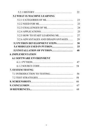 v
5.2.1 HISTORY……………………………………… 22
5.2 WHAT IS MACHINE LEARNING
5.2.1 CATEGORIES OF ML………………………….. 23
5.2.2 NEED FOR ML………………………………….. 23
5.2.3 CHALLENGES OF ML…………………………. 24
5.2.4 APPLICATIONS………………………………… 25
5.2.5 HOW TO START LEARNING ML…………….. 27
5.2.6 ADVANTAGES AND DISADVANTAGES…… 29
5.3 PYTHON DEVELOPMENT STEPS……………….. 30
5.4 MODULES USED IN PYTHON……………………. 33
5.5 INSTALLATION OF PYTHON……………………. 40
6 .IMPLEMENTATION
6.1 SOFTWARE ENVIRONMENT
6.1.1 PYTHON................................................................. 47
6.1.2 SOURCE CODE...................................................... 54
7. SYSTEM TESTNG
7.1 INTRODUCTION TO TESTING..................................... 56
7.2 TEST STRATEGIES......................................................... 58
8. SCREENSHOTS.................................................................... 66
9. CONCLUSION...................................................................... 67
10 REFERENCES..................................................................... 68
 