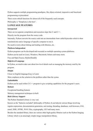 42
Python supports multiple programming paradigms, like object-oriented, imperative and functional
programming or procedural.
There exists inbuilt functions for almost all of the frequently used concepts.
Philosophy is “Simplicity is the best”.
LANGUAGE FEATURES
Interpreted
There are no separate compilation and execution steps like C and C++.
Directly run the program from the source code.
Internally, Python converts the source code into an intermediate form called bytecodes which is then
translated into native language of specific computer to run it.
No need to worry about linking and loading with libraries, etc.
Platform Independent
Python programs can be developed and executed on multiple operating system platforms.
Python can be used on Linux, Windows, Macintosh, Solaris and many more.
Free and Open Source; Redistributable
High-level Language
In Python, no need to take care about low-level details such as managing the memory used by the
program.
Simple
Closer to English language;Easy to Learn
More emphasis on the solution to the problem rather than the syntax
Embeddable
Python can be used within C/C++ program to give scripting capabilities for the program’s users.
Robust:
Exceptional handling features
Memory management techniques in built
Rich Library Support
The Python Standard Library is very vast.
Known as the “batteries included” philosophy of Python ;It can help do various things involving
regular expressions, documentation generation, unit testing, threading, databases, web browsers, CGI,
email, XML, HTML, WAV files, cryptography, GUI and many more.
Besides the standard library, there are various other high-quality libraries such as the Python Imaging
Library which is an amazingly simple image manipulation library.
 