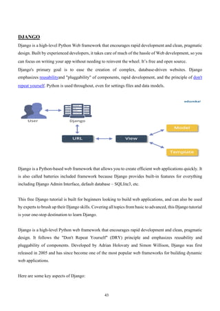 43
DJANGO
Django is a high-level Python Web framework that encourages rapid development and clean, pragmatic
design. Built by experienced developers, it takes care of much of the hassle of Web development, so you
can focus on writing your app without needing to reinvent the wheel. It’s free and open source.
Django's primary goal is to ease the creation of complex, database-driven websites. Django
emphasizes reusabilityand "pluggability" of components, rapid development, and the principle of don't
repeat yourself. Python is used throughout, even for settings files and data models.
Django is a Python-based web framework that allows you to create efficient web applications quickly. It
is also called batteries included framework because Django provides built-in features for everything
including Django Admin Interface, default database – SQLlite3, etc.
This free Django tutorial is built for beginners looking to build web applications, and can also be used
by experts to brush up their Django skills. Covering all topics from basic to advanced, this Django tutorial
is your one-stop destination to learn Django.
Django is a high-level Python web framework that encourages rapid development and clean, pragmatic
design. It follows the "Don't Repeat Yourself" (DRY) principle and emphasizes reusability and
pluggability of components. Developed by Adrian Holovaty and Simon Willison, Django was first
released in 2005 and has since become one of the most popular web frameworks for building dynamic
web applications.
Here are some key aspects of Django:
 