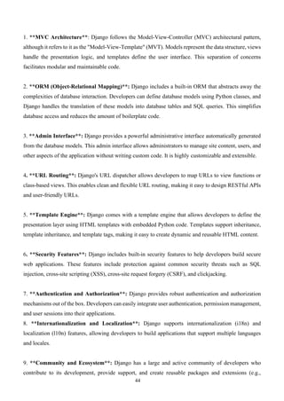 44
1. **MVC Architecture**: Django follows the Model-View-Controller (MVC) architectural pattern,
although it refers to it as the "Model-View-Template" (MVT). Models represent the data structure, views
handle the presentation logic, and templates define the user interface. This separation of concerns
facilitates modular and maintainable code.
2. **ORM (Object-Relational Mapping)**: Django includes a built-in ORM that abstracts away the
complexities of database interaction. Developers can define database models using Python classes, and
Django handles the translation of these models into database tables and SQL queries. This simplifies
database access and reduces the amount of boilerplate code.
3. **Admin Interface**: Django provides a powerful administrative interface automatically generated
from the database models. This admin interface allows administrators to manage site content, users, and
other aspects of the application without writing custom code. It is highly customizable and extensible.
4. **URL Routing**: Django's URL dispatcher allows developers to map URLs to view functions or
class-based views. This enables clean and flexible URL routing, making it easy to design RESTful APIs
and user-friendly URLs.
5. **Template Engine**: Django comes with a template engine that allows developers to define the
presentation layer using HTML templates with embedded Python code. Templates support inheritance,
template inheritance, and template tags, making it easy to create dynamic and reusable HTML content.
6. **Security Features**: Django includes built-in security features to help developers build secure
web applications. These features include protection against common security threats such as SQL
injection, cross-site scripting (XSS), cross-site request forgery (CSRF), and clickjacking.
7. **Authentication and Authorization**: Django provides robust authentication and authorization
mechanisms out of the box. Developers can easily integrate user authentication, permission management,
and user sessions into their applications.
8. **Internationalization and Localization**: Django supports internationalization (i18n) and
localization (l10n) features, allowing developers to build applications that support multiple languages
and locales.
9. **Community and Ecosystem**: Django has a large and active community of developers who
contribute to its development, provide support, and create reusable packages and extensions (e.g.,
 