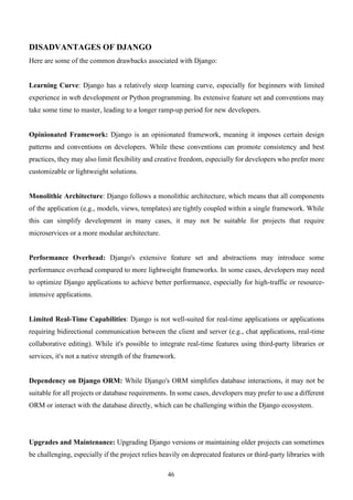 46
DISADVANTAGES OF DJANGO
Here are some of the common drawbacks associated with Django:
Learning Curve: Django has a relatively steep learning curve, especially for beginners with limited
experience in web development or Python programming. Its extensive feature set and conventions may
take some time to master, leading to a longer ramp-up period for new developers.
Opinionated Framework: Django is an opinionated framework, meaning it imposes certain design
patterns and conventions on developers. While these conventions can promote consistency and best
practices, they may also limit flexibility and creative freedom, especially for developers who prefer more
customizable or lightweight solutions.
Monolithic Architecture: Django follows a monolithic architecture, which means that all components
of the application (e.g., models, views, templates) are tightly coupled within a single framework. While
this can simplify development in many cases, it may not be suitable for projects that require
microservices or a more modular architecture.
Performance Overhead: Django's extensive feature set and abstractions may introduce some
performance overhead compared to more lightweight frameworks. In some cases, developers may need
to optimize Django applications to achieve better performance, especially for high-traffic or resource-
intensive applications.
Limited Real-Time Capabilities: Django is not well-suited for real-time applications or applications
requiring bidirectional communication between the client and server (e.g., chat applications, real-time
collaborative editing). While it's possible to integrate real-time features using third-party libraries or
services, it's not a native strength of the framework.
Dependency on Django ORM: While Django's ORM simplifies database interactions, it may not be
suitable for all projects or database requirements. In some cases, developers may prefer to use a different
ORM or interact with the database directly, which can be challenging within the Django ecosystem.
Upgrades and Maintenance: Upgrading Django versions or maintaining older projects can sometimes
be challenging, especially if the project relies heavily on deprecated features or third-party libraries with
 