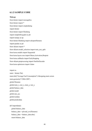 48
6.1.2 SAMPLE CODE
Main.py
from tkinter import messagebox
from tkinter import *
from tkinter import simpledialog
import tkinter
from tkinter import filedialog
import matplotlib.pyplot as plt
import numpy as np
from tkinter.filedialog import askopenfilename
import pandas as pd
from sklearn import *
from sklearn.model_selection import train_test_split
from keras.models import Sequential
from keras.layers.core import Dense,Activation,Dropout
from keras.callbacks import EarlyStopping
from sklearn.preprocessing import OneHotEncoder
from keras.optimizers import Adam
import os
main = tkinter.Tk()
main.title("Average Fuel Consumption") #designing main screen
main.geometry("1300x1200")
global filename
global train_x, test_x, train_y, test_y
global balance_data
global model
global ann_acc
global testdata
global predictdata
def importdata():
global balance_data
balance_data = pd.read_csv(filename)
balance_data = balance_data.abs()
return balance_data
 