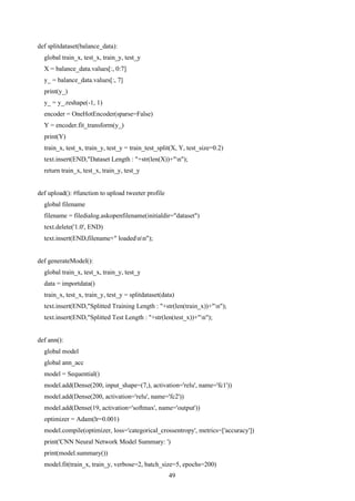 49
def splitdataset(balance_data):
global train_x, test_x, train_y, test_y
X = balance_data.values[:, 0:7]
y_ = balance_data.values[:, 7]
print(y_)
y_ = y_.reshape(-1, 1)
encoder = OneHotEncoder(sparse=False)
Y = encoder.fit_transform(y_)
print(Y)
train_x, test_x, train_y, test_y = train_test_split(X, Y, test_size=0.2)
text.insert(END,"Dataset Length : "+str(len(X))+"n");
return train_x, test_x, train_y, test_y
def upload(): #function to upload tweeter profile
global filename
filename = filedialog.askopenfilename(initialdir="dataset")
text.delete('1.0', END)
text.insert(END,filename+" loadednn");
def generateModel():
global train_x, test_x, train_y, test_y
data = importdata()
train_x, test_x, train_y, test_y = splitdataset(data)
text.insert(END,"Splitted Training Length : "+str(len(train_x))+"n");
text.insert(END,"Splitted Test Length : "+str(len(test_x))+"n");
def ann():
global model
global ann_acc
model = Sequential()
model.add(Dense(200, input_shape=(7,), activation='relu', name='fc1'))
model.add(Dense(200, activation='relu', name='fc2'))
model.add(Dense(19, activation='softmax', name='output'))
optimizer = Adam(lr=0.001)
model.compile(optimizer, loss='categorical_crossentropy', metrics=['accuracy'])
print('CNN Neural Network Model Summary: ')
print(model.summary())
model.fit(train_x, train_y, verbose=2, batch_size=5, epochs=200)
 
