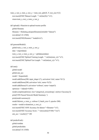 50
train_x, test_x, train_y, test_y = train_test_split(X, Y, test_size=0.2)
text.insert(END,"Dataset Length : "+str(len(X))+"n");
return train_x, test_x, train_y, test_y
def upload(): #function to upload tweeter profile
global filename
filename = filedialog.askopenfilename(initialdir="dataset")
text.delete('1.0', END)
text.insert(END,filename+" loadednn");
def generateModel():
global train_x, test_x, train_y, test_y
data = importdata()
train_x, test_x, train_y, test_y = splitdataset(data)
text.insert(END,"Splitted Training Length : "+str(len(train_x))+"n");
text.insert(END,"Splitted Test Length : "+str(len(test_x))+"n");
def ann():
global model
global ann_acc
model = Sequential()
model.add(Dense(200, input_shape=(7,), activation='relu', name='fc1'))
model.add(Dense(200, activation='relu', name='fc2'))
model.add(Dense(19, activation='softmax', name='output'))
optimizer = Adam(lr=0.001)
model.compile(optimizer, loss='categorical_crossentropy', metrics=['accuracy'])
print('CNN Neural Network Model Summary: ')
print(model.summary())
model.fit(train_x, train_y, verbose=2, batch_size=5, epochs=200)
results = model.evaluate(test_x, test_y)
text.insert(END,"ANN Accuracy for dataset "+filename+"n");
text.insert(END,"Accuracy Score : "+str(results[1]*100)+"nn")
ann_acc = results[1] * 100
def predictFuel():
global testdata
global predictdata
text.delete('1.0', END)
 