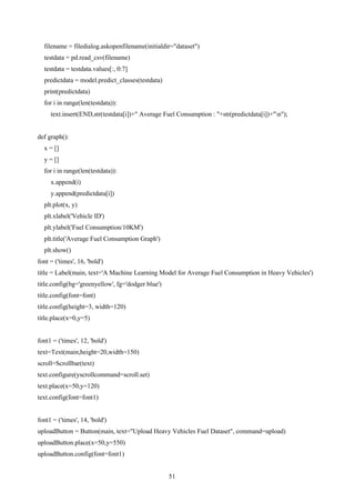 51
filename = filedialog.askopenfilename(initialdir="dataset")
testdata = pd.read_csv(filename)
testdata = testdata.values[:, 0:7]
predictdata = model.predict_classes(testdata)
print(predictdata)
for i in range(len(testdata)):
text.insert(END,str(testdata[i])+" Average Fuel Consumption : "+str(predictdata[i])+"n");
def graph():
x = []
y = []
for i in range(len(testdata)):
x.append(i)
y.append(predictdata[i])
plt.plot(x, y)
plt.xlabel('Vehicle ID')
plt.ylabel('Fuel Consumption/10KM')
plt.title('Average Fuel Consumption Graph')
plt.show()
font = ('times', 16, 'bold')
title = Label(main, text='A Machine Learning Model for Average Fuel Consumption in Heavy Vehicles')
title.config(bg='greenyellow', fg='dodger blue')
title.config(font=font)
title.config(height=3, width=120)
title.place(x=0,y=5)
font1 = ('times', 12, 'bold')
text=Text(main,height=20,width=150)
scroll=Scrollbar(text)
text.configure(yscrollcommand=scroll.set)
text.place(x=50,y=120)
text.config(font=font1)
font1 = ('times', 14, 'bold')
uploadButton = Button(main, text="Upload Heavy Vehicles Fuel Dataset", command=upload)
uploadButton.place(x=50,y=550)
uploadButton.config(font=font1)
 