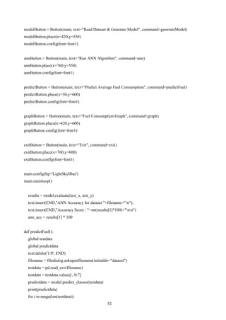 52
modelButton = Button(main, text="Read Dataset & Generate Model", command=generateModel)
modelButton.place(x=420,y=550)
modelButton.config(font=font1)
annButton = Button(main, text="Run ANN Algorithm", command=ann)
annButton.place(x=760,y=550)
annButton.config(font=font1)
predictButton = Button(main, text="Predict Average Fuel Consumption", command=predictFuel)
predictButton.place(x=50,y=600)
predictButton.config(font=font1)
graphButton = Button(main, text="Fuel Consumption Graph", command=graph)
graphButton.place(x=420,y=600)
graphButton.config(font=font1)
exitButton = Button(main, text="Exit", command=exit)
exitButton.place(x=760,y=600)
exitButton.config(font=font1)
main.config(bg='LightSkyBlue')
main.mainloop()
results = model.evaluate(test_x, test_y)
text.insert(END,"ANN Accuracy for dataset "+filename+"n");
text.insert(END,"Accuracy Score : "+str(results[1]*100)+"nn")
ann_acc = results[1] * 100
def predictFuel():
global testdata
global predictdata
text.delete('1.0', END)
filename = filedialog.askopenfilename(initialdir="dataset")
testdata = pd.read_csv(filename)
testdata = testdata.values[:, 0:7]
predictdata = model.predict_classes(testdata)
print(predictdata)
for i in range(len(testdata)):
 