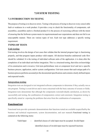 55
7.SYSTEM TESTING
7.1 INTRODUCTION TO TESTNG
The purpose of testing is to discover errors. Testing is the process of trying to discover every conceivable
fault or weakness in a work product. It provides a way to check the functionality of components, sub
assemblies, assemblies and/or a finished product It is the process of exercising software with the intent
of ensuring that the Software system meets its requirementsand user expectations and does not fail in an
unacceptable manner. There are various types of test. Each test type addresses a specific testing
requirement.
TYPES OF TESTS
Unit testing
Unit testing involves the design of test cases that validate that the internal program logic is functioning
properly, and that program inputs produce valid outputs. All decision branches andinternal code flow
should be validated. It is the testing of individual software units of the application .it is done after the
completion of an individual unit before integration. This is a structural testing, that relies on knowledge
of its construction and is invasive. Unit tests performbasic tests at component level and test a specific
business process, application, and/or system configuration. Unit tests ensure that each unique path of a
business process performs accuratelyto the documented specifications and contains clearly defined inputs
and expected results.
Integration testing
Integration tests are designed to test integrated software components to determine if they actually run as
one program. Testing is event driven and is more concerned with the basic outcome of screens or fields.
Integration tests demonstrate that although the components wereindividually satisfaction, as shown by
successfully unit testing, the combination of componentsis correct and consistent. Integration testing is
specifically aimed at exposing the problems that arise from the combination of components.
Functional test
Functional tests provide systematic demonstrations that functions tested are available asspecified by the
business and technical requirements, system documentation, and user manuals.Functional testing is
centered on the following items:
Valid Input : identified classes of valid input must be accepted. Invalid Input
identified classes of invalid input must be rejected.Functions
 