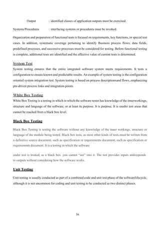 56
Output : identified classes of application outputs must be exercised.
Systems/Procedures : interfacing systems or procedures must be invoked.
Organization and preparation of functional tests is focused on requirements, key functions, or special test
cases. In addition, systematic coverage pertaining to identify Business process flows; data fields,
predefined processes, and successive processes must be considered for testing. Before functional testing
is complete, additional tests are identified and the effective value of current tests is determined.
System Test
System testing ensures that the entire integrated software system meets requirements. It tests a
configuration to ensure known and predictable results. An example of system testing is the configuration
oriented system integration test. System testing is based on process descriptionsand flows, emphasizing
pre-driven process links and integration points.
White Box Testing
White Box Testing is a testing in which in which the software tester has knowledge of the innerworkings,
structure and language of the software, or at least its purpose. It is purpose. It is usedto test areas that
cannot be reached from a black box level.
Black Box Testing
Black Box Testing is testing the software without any knowledge of the inner workings, structure or
language of the module being tested. Black box tests, as most other kinds of tests,must be written from
a definitive source document, such as specification or requirements document, such as specification or
requirements document. It is a testing in which the software
under test is treated, as a black box .you cannot “see” into it. The test provides inputs andresponds
to outputs without considering how the software works.
Unit Testing
Unit testing is usually conducted as part of a combined code and unit test phase of the softwarelifecycle,
although it is not uncommon for coding and unit testing to be conducted as two distinct phases.
 
