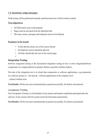 57
7.2 TESTING STRATEGIES
Field testing will be performed manually and functional tests will be written in detail.
Test objectives
• All field entries must work properly.
• Pages must be activated from the identified link.
• The entry screen, messages and responses must not be delayed.
Features to be tested
• Verify that the entries are of the correct format
• No duplicate entries should be allowed
• All links should take the user to the correct page.
•
Integration Testing
Software integration testing is the incremental integration testing of two or more integratedsoftware
components on a single platform to produce failures caused by interface defects.
The task of the integration test is to check that components or software applications, e.g.components
in a software system or – one step up – software applications at the company level
– interact without error.
Test Results: All the test cases mentioned above passed successfully. No defects encountered.
Acceptance Testing
User Acceptance Testing is a critical phase of any project and requires significant participationby the
end user. It also ensures that the system meets the functional requirements.
Test Results: All the test cases mentioned above passed successfully. No defects encountered
 