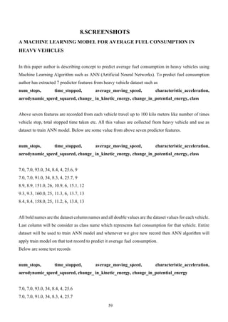 59
8.SCREENSHOTS
A MACHINE LEARNING MODEL FOR AVERAGE FUEL CONSUMPTION IN
HEAVY VEHICLES
In this paper author is describing concept to predict average fuel consumption in heavy vehicles using
Machine Learning Algorithm such as ANN (Artificial Neural Networks). To predict fuel consumption
author has extracted 7 predictor features from heavy vehicle dataset such as
num_stops, time_stopped, average_moving_speed, characteristic_acceleration,
aerodynamic_speed_squared, change_ in_kinetic_energy, change_in_potential_energy, class
Above seven features are recorded from each vehicle travel up to 100 kilo meters like number of times
vehicle stop, total stopped time taken etc. All this values are collected from heavy vehicle and use as
dataset to train ANN model. Below are some value from above seven predictor features.
num_stops, time_stopped, average_moving_speed, characteristic_acceleration,
aerodynamic_speed_squared, change_ in_kinetic_energy, change_in_potential_energy, class
7.0, 7.0, 93.0, 34, 8.4, 4, 25.6, 9
7.0, 7.0, 91.0, 34, 8.3, 4, 25.7, 9
8.9, 8.9, 151.0, 26, 10.9, 6, 15.1, 12
9.3, 9.3, 160.0, 25, 11.3, 6, 13.7, 13
8.4, 8.4, 158.0, 25, 11.2, 6, 13.8, 13
All bold names are the dataset column names and all double values are the dataset values for each vehicle.
Last column will be consider as class name which represents fuel consumption for that vehicle. Entire
dataset will be used to train ANN model and whenever we give new record then ANN algorithm will
apply train model on that test record to predict it average fuel consumption.
Below are some test records
num_stops, time_stopped, average_moving_speed, characteristic_acceleration,
aerodynamic_speed_squared, change_ in_kinetic_energy, change_in_potential_energy
7.0, 7.0, 93.0, 34, 8.4, 4, 25.6
7.0, 7.0, 91.0, 34, 8.3, 4, 25.7
 