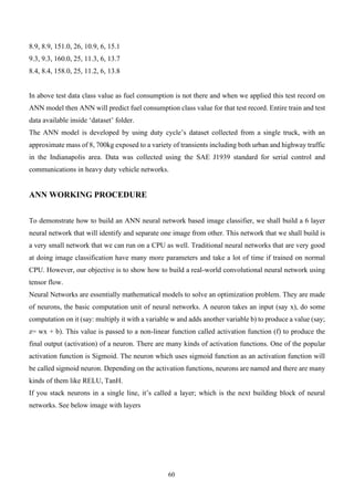 60
8.9, 8.9, 151.0, 26, 10.9, 6, 15.1
9.3, 9.3, 160.0, 25, 11.3, 6, 13.7
8.4, 8.4, 158.0, 25, 11.2, 6, 13.8
In above test data class value as fuel consumption is not there and when we applied this test record on
ANN model then ANN will predict fuel consumption class value for that test record. Entire train and test
data available inside ‘dataset’ folder.
The ANN model is developed by using duty cycle’s dataset collected from a single truck, with an
approximate mass of 8, 700kg exposed to a variety of transients including both urban and highway traffic
in the Indianapolis area. Data was collected using the SAE J1939 standard for serial control and
communications in heavy duty vehicle networks.
ANN WORKING PROCEDURE
To demonstrate how to build an ANN neural network based image classifier, we shall build a 6 layer
neural network that will identify and separate one image from other. This network that we shall build is
a very small network that we can run on a CPU as well. Traditional neural networks that are very good
at doing image classification have many more parameters and take a lot of time if trained on normal
CPU. However, our objective is to show how to build a real-world convolutional neural network using
tensor flow.
Neural Networks are essentially mathematical models to solve an optimization problem. They are made
of neurons, the basic computation unit of neural networks. A neuron takes an input (say x), do some
computation on it (say: multiply it with a variable w and adds another variable b) to produce a value (say;
z= wx + b). This value is passed to a non-linear function called activation function (f) to produce the
final output (activation) of a neuron. There are many kinds of activation functions. One of the popular
activation function is Sigmoid. The neuron which uses sigmoid function as an activation function will
be called sigmoid neuron. Depending on the activation functions, neurons are named and there are many
kinds of them like RELU, TanH.
If you stack neurons in a single line, it’s called a layer; which is the next building block of neural
networks. See below image with layers
 