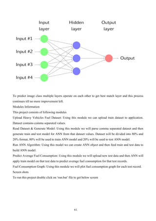 61
To predict image class multiple layers operate on each other to get best match layer and this process
continues till no more improvement left.
Modules Information
This project consists of following modules
Upload Heavy Vehicles Fuel Dataset: Using this module we can upload train dataset to application.
Dataset contains comma separated values.
Read Dataset & Generate Model: Using this module we will parse comma separated dataset and then
generate train and test model for ANN from that dataset values. Dataset will be divided into 80% and
20% format, 80% will be used to train ANN model and 20% will be used to test ANN model.
Run ANN Algorithm: Using this model we can create ANN object and then feed train and test data to
build ANN model.
Predict Average Fuel Consumption: Using this module we will upload new test data and then ANN will
apply train model on that test data to predict average fuel consumption for that test records.
Fuel Consumption Graph: Using this module we will plot fuel consumption graph for each test record.
Screen shots
To run this project double click on ‘run.bat’ file to get below screen
 