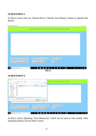 62
SCREENSHOT-1
In above screen click on ‘Upload Heavy Vehicles Fuel Dataset’ button to upload train
dataset
FIG-1
SCREENSHOT-2
In above screen uploading ‘Fuel_Dataset.txt’ which can be used to train model. After
uploading dataset will get below screen
 