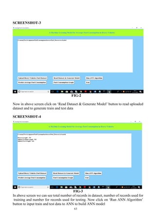 63
SCREENSHOT-3
FIG-2
Now in above screen click on ‘Read Dataset & Generate Model’ button to read uploaded
dataset and to generate train and test data
SCREENSHOT-4
FIG-3
In above screen we can see total number of records in dataset, number of records used for
training and number for records used for testing. Now click on ‘Run ANN Algorithm’
button to input train and test data to ANN to build ANN model
 