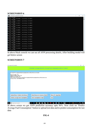 64
SCREENSHOT-6
In above black console we can see all ANN processing details, After building model will
get below screen
SCREENSHOT-7
In above screen we got ANN prediction accuracy upto 86%. Now click on ‘Predict
Average Fuel Consumption’ button to upload test data and to predict consumption for test
data
FIG-4
 