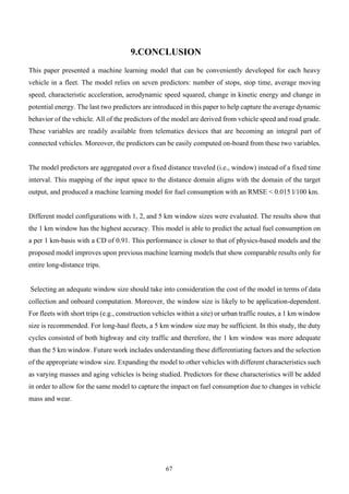 67
9.CONCLUSION
This paper presented a machine learning model that can be conveniently developed for each heavy
vehicle in a fleet. The model relies on seven predictors: number of stops, stop time, average moving
speed, characteristic acceleration, aerodynamic speed squared, change in kinetic energy and change in
potential energy. The last two predictors are introduced in this paper to help capture the average dynamic
behavior of the vehicle. All of the predictors of the model are derived from vehicle speed and road grade.
These variables are readily available from telematics devices that are becoming an integral part of
connected vehicles. Moreover, the predictors can be easily computed on-board from these two variables.
The model predictors are aggregated over a fixed distance traveled (i.e., window) instead of a fixed time
interval. This mapping of the input space to the distance domain aligns with the domain of the target
output, and produced a machine learning model for fuel consumption with an RMSE < 0.015 l/100 km.
Different model configurations with 1, 2, and 5 km window sizes were evaluated. The results show that
the 1 km window has the highest accuracy. This model is able to predict the actual fuel consumption on
a per 1 km-basis with a CD of 0.91. This performance is closer to that of physics-based models and the
proposed model improves upon previous machine learning models that show comparable results only for
entire long-distance trips.
Selecting an adequate window size should take into consideration the cost of the model in terms of data
collection and onboard computation. Moreover, the window size is likely to be application-dependent.
For fleets with short trips (e.g., construction vehicles within a site) or urban traffic routes, a 1 km window
size is recommended. For long-haul fleets, a 5 km window size may be sufficient. In this study, the duty
cycles consisted of both highway and city traffic and therefore, the 1 km window was more adequate
than the 5 km window. Future work includes understanding these differentiating factors and the selection
of the appropriate window size. Expanding the model to other vehicles with different characteristics such
as varying masses and aging vehicles is being studied. Predictors for these characteristics will be added
in order to allow for the same model to capture the impact on fuel consumption due to changes in vehicle
mass and wear.
 