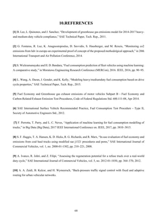 68
10.REFERENCES
[1] B. Lee, L. Quinones, and J. Sanchez, “Development of greenhouse gas emissions model for 2014-2017 heavy-
and medium-duty vehicle compliance,” SAE Technical Paper, Tech. Rep., 2011.
[2] G. Fontaras, R. Luz, K. Anagnostopoulus, D. Savvidis, S. Hausberger, and M. Rexeis, “Monitoring co2
emissions from hdv in europe-an experimental proof of concept of the proposed methodolgical approach,” in 20th
International Transport and Air Pollution Conference, 2014.
[3] S. Wickramanayake and H. D. Bandara, “Fuel consumption prediction of fleet vehicles using machine learning:
A comparative study,” in Moratuwa Engineering Research Conference (MERCon), 2016. IEEE, 2016, pp. 90–95.
[4] L. Wang, A. Duran, J. Gonder, and K. Kelly, “Modeling heavy/mediumduty fuel consumption based on drive
cycle properties,” SAE Technical Paper, Tech. Rep., 2015.
[5] Fuel Economy and Greenhouse gas exhaust emissions of motor vehicles Subpart B - Fuel Economy and
Carbon-Related Exhaust Emission Test Procedures, Code of Federal Regulations Std. 600.111-08, Apr 2014.
[6] SAE International Surface Vehicle Recommended Practice, Fuel Consumption Test Procedure - Type II,
Society of Automotive Engineers Std., 2012.
[7] F. Perrotta, T. Parry, and L. C. Neves, “Application of machine learning for fuel consumption modelling of
trucks,” in Big Data (Big Data), 2017 IEEE International Conference on. IEEE, 2017, pp. 3810–3815.
[8] S. F. Haggis, T. A. Hansen, K. D. Hicks, R. G. Richards, and R. Marx, “In-use evaluation of fuel economy and
emissions from coal haul trucks using modified sae j1321 procedures and pems,” SAE International Journal of
Commercial Vehicles, vol. 1, no. 2008-01-1302, pp. 210–221, 2008.
[9] A. Ivanco, R. Johri, and Z. Filipi, “Assessing the regeneration potential for a refuse truck over a real-world
duty cycle,” SAE International Journal of Commercial Vehicles, vol. 5, no. 2012-01-1030, pp. 364–370, 2012.
[10] A. A. Zaidi, B. Kulcsr, and H. Wymeersch, “Back-pressure traffic signal control with fixed and adaptive
routing for urban vehicular networks.
 