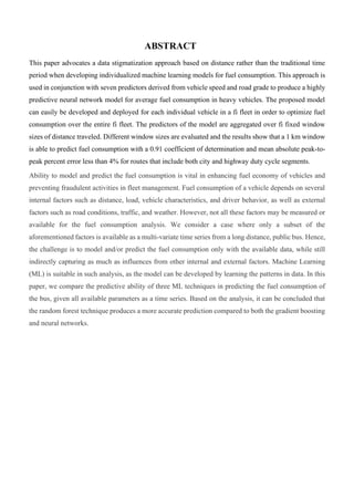 ABSTRACT
This paper advocates a data stigmatization approach based on distance rather than the traditional time
period when developing individualized machine learning models for fuel consumption. This approach is
used in conjunction with seven predictors derived from vehicle speed and road grade to produce a highly
predictive neural network model for average fuel consumption in heavy vehicles. The proposed model
can easily be developed and deployed for each individual vehicle in a fi fleet in order to optimize fuel
consumption over the entire fi fleet. The predictors of the model are aggregated over fi fixed window
sizes of distance traveled. Different window sizes are evaluated and the results show that a 1 km window
is able to predict fuel consumption with a 0.91 coefficient of determination and mean absolute peak-to-
peak percent error less than 4% for routes that include both city and highway duty cycle segments.
Ability to model and predict the fuel consumption is vital in enhancing fuel economy of vehicles and
preventing fraudulent activities in fleet management. Fuel consumption of a vehicle depends on several
internal factors such as distance, load, vehicle characteristics, and driver behavior, as well as external
factors such as road conditions, traffic, and weather. However, not all these factors may be measured or
available for the fuel consumption analysis. We consider a case where only a subset of the
aforementioned factors is available as a multi-variate time series from a long distance, public bus. Hence,
the challenge is to model and/or predict the fuel consumption only with the available data, while still
indirectly capturing as much as influences from other internal and external factors. Machine Learning
(ML) is suitable in such analysis, as the model can be developed by learning the patterns in data. In this
paper, we compare the predictive ability of three ML techniques in predicting the fuel consumption of
the bus, given all available parameters as a time series. Based on the analysis, it can be concluded that
the random forest technique produces a more accurate prediction compared to both the gradient boosting
and neural networks.
 