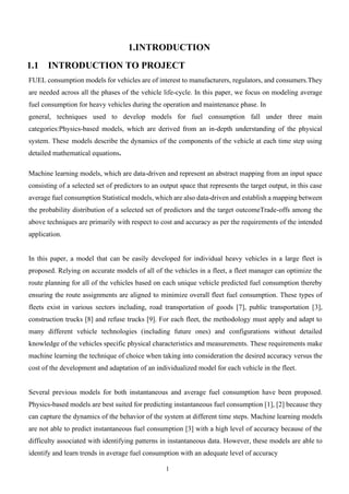 1
1.INTRODUCTION
1.1 INTRODUCTION TO PROJECT
FUEL consumption models for vehicles are of interest to manufacturers, regulators, and consumers.They
are needed across all the phases of the vehicle life-cycle. In this paper, we focus on modeling average
fuel consumption for heavy vehicles during the operation and maintenance phase. In
general, techniques used to develop models for fuel consumption fall under three main
categories:Physics-based models, which are derived from an in-depth understanding of the physical
system. These models describe the dynamics of the components of the vehicle at each time step using
detailed mathematical equations.
Machine learning models, which are data-driven and represent an abstract mapping from an input space
consisting of a selected set of predictors to an output space that represents the target output, in this case
average fuel consumption Statistical models, which are also data-driven and establish a mapping between
the probability distribution of a selected set of predictors and the target outcomeTrade-offs among the
above techniques are primarily with respect to cost and accuracy as per the requirements of the intended
application.
In this paper, a model that can be easily developed for individual heavy vehicles in a large fleet is
proposed. Relying on accurate models of all of the vehicles in a fleet, a fleet manager can optimize the
route planning for all of the vehicles based on each unique vehicle predicted fuel consumption thereby
ensuring the route assignments are aligned to minimize overall fleet fuel consumption. These types of
fleets exist in various sectors including, road transportation of goods [7], public transportation [3],
construction trucks [8] and refuse trucks [9]. For each fleet, the methodology must apply and adapt to
many different vehicle technologies (including future ones) and configurations without detailed
knowledge of the vehicles specific physical characteristics and measurements. These requirements make
machine learning the technique of choice when taking into consideration the desired accuracy versus the
cost of the development and adaptation of an individualized model for each vehicle in the fleet.
Several previous models for both instantaneous and average fuel consumption have been proposed.
Physics-based models are best suited for predicting instantaneous fuel consumption [1], [2] because they
can capture the dynamics of the behavior of the system at different time steps. Machine learning models
are not able to predict instantaneous fuel consumption [3] with a high level of accuracy because of the
difficulty associated with identifying patterns in instantaneous data. However, these models are able to
identify and learn trends in average fuel consumption with an adequate level of accuracy
 