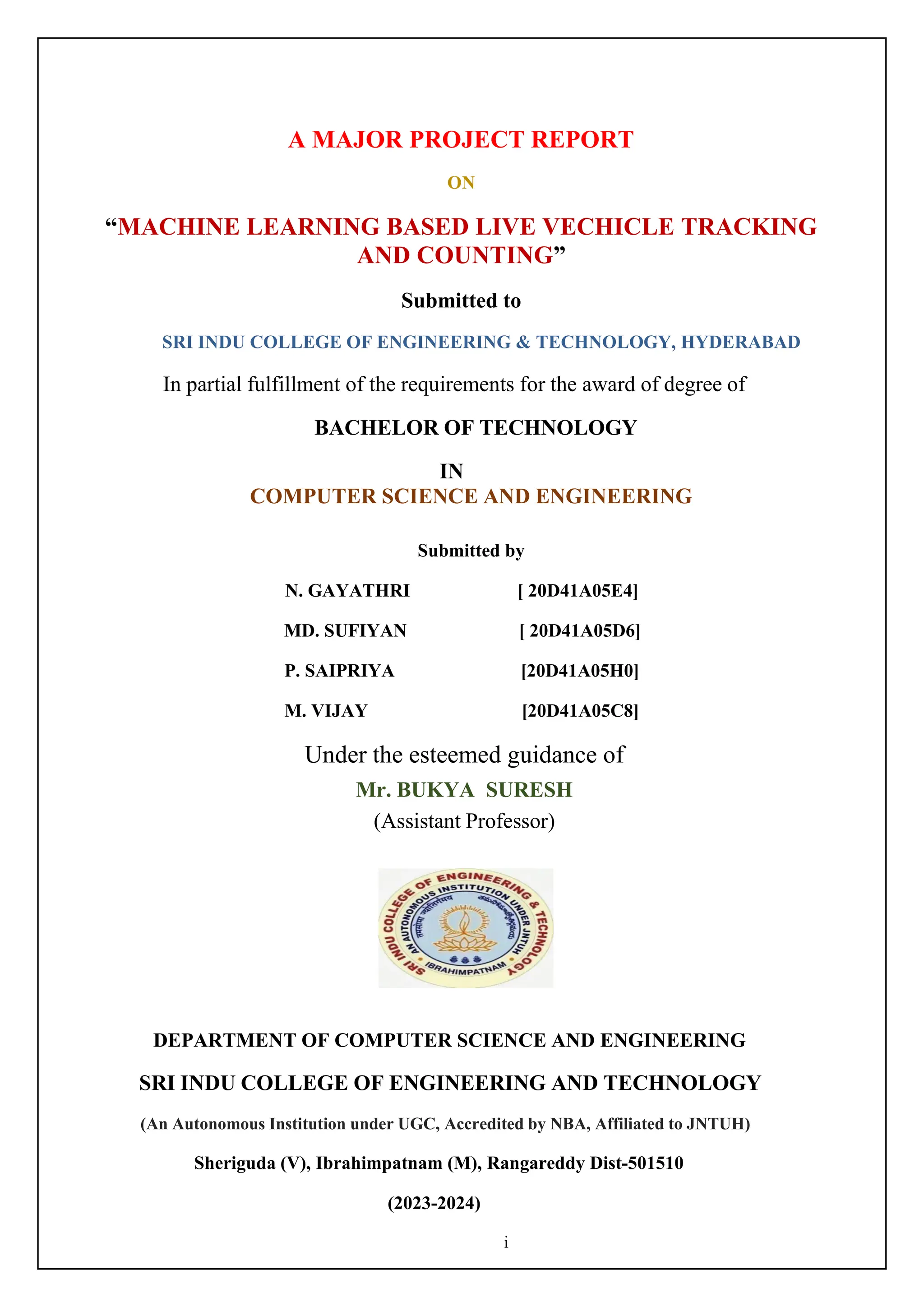 i
A MAJOR PROJECT REPORT
ON
“MACHINE LEARNING BASED LIVE VECHICLE TRACKING
AND COUNTING”
Submitted to
SRI INDU COLLEGE OF ENGINEERING & TECHNOLOGY, HYDERABAD
In partial fulfillment of the requirements for the award of degree of
BACHELOR OF TECHNOLOGY
IN
COMPUTER SCIENCE AND ENGINEERING
Submitted by
N. GAYATHRI [ 20D41A05E4]
MD. SUFIYAN [ 20D41A05D6]
P. SAIPRIYA [20D41A05H0]
M. VIJAY [20D41A05C8]
Under the esteemed guidance of
Mr. BUKYA SURESH
(Assistant Professor)
DEPARTMENT OF COMPUTER SCIENCE AND ENGINEERING
SRI INDU COLLEGE OF ENGINEERING AND TECHNOLOGY
(An Autonomous Institution under UGC, Accredited by NBA, Affiliated to JNTUH)
Sheriguda (V), Ibrahimpatnam (M), Rangareddy Dist-501510
(2023-2024)
 
