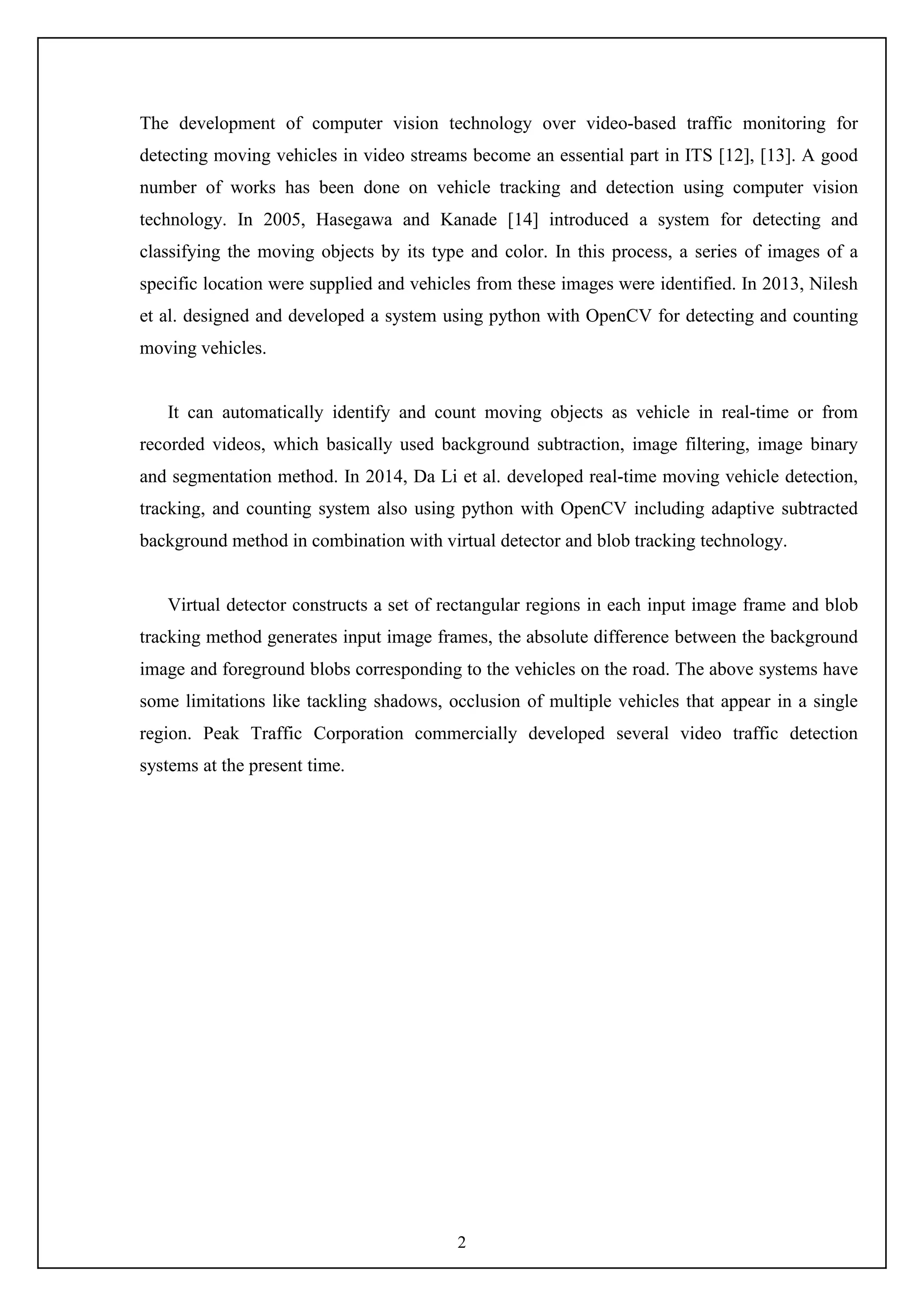 2
The development of computer vision technology over video-based traffic monitoring for
detecting moving vehicles in video streams become an essential part in ITS [12], [13]. A good
number of works has been done on vehicle tracking and detection using computer vision
technology. In 2005, Hasegawa and Kanade [14] introduced a system for detecting and
classifying the moving objects by its type and color. In this process, a series of images of a
specific location were supplied and vehicles from these images were identified. In 2013, Nilesh
et al. designed and developed a system using python with OpenCV for detecting and counting
moving vehicles.
It can automatically identify and count moving objects as vehicle in real-time or from
recorded videos, which basically used background subtraction, image filtering, image binary
and segmentation method. In 2014, Da Li et al. developed real-time moving vehicle detection,
tracking, and counting system also using python with OpenCV including adaptive subtracted
background method in combination with virtual detector and blob tracking technology.
Virtual detector constructs a set of rectangular regions in each input image frame and blob
tracking method generates input image frames, the absolute difference between the background
image and foreground blobs corresponding to the vehicles on the road. The above systems have
some limitations like tackling shadows, occlusion of multiple vehicles that appear in a single
region. Peak Traffic Corporation commercially developed several video traffic detection
systems at the present time.
 