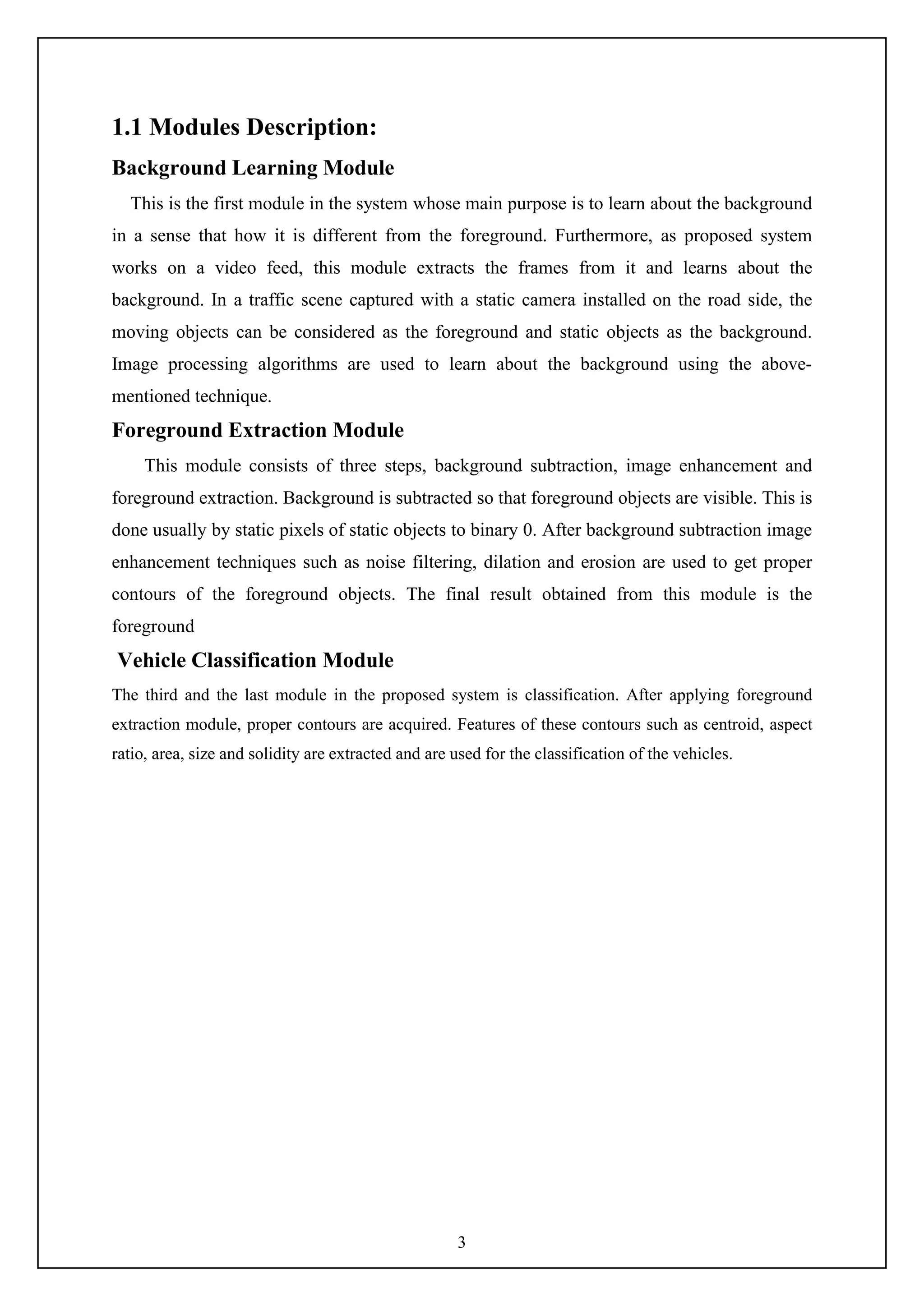 3
1.1 Modules Description:
Background Learning Module
This is the first module in the system whose main purpose is to learn about the background
in a sense that how it is different from the foreground. Furthermore, as proposed system
works on a video feed, this module extracts the frames from it and learns about the
background. In a traffic scene captured with a static camera installed on the road side, the
moving objects can be considered as the foreground and static objects as the background.
Image processing algorithms are used to learn about the background using the above-
mentioned technique.
Foreground Extraction Module
This module consists of three steps, background subtraction, image enhancement and
foreground extraction. Background is subtracted so that foreground objects are visible. This is
done usually by static pixels of static objects to binary 0. After background subtraction image
enhancement techniques such as noise filtering, dilation and erosion are used to get proper
contours of the foreground objects. The final result obtained from this module is the
foreground
Vehicle Classification Module
The third and the last module in the proposed system is classification. After applying foreground
extraction module, proper contours are acquired. Features of these contours such as centroid, aspect
ratio, area, size and solidity are extracted and are used for the classification of the vehicles.
 