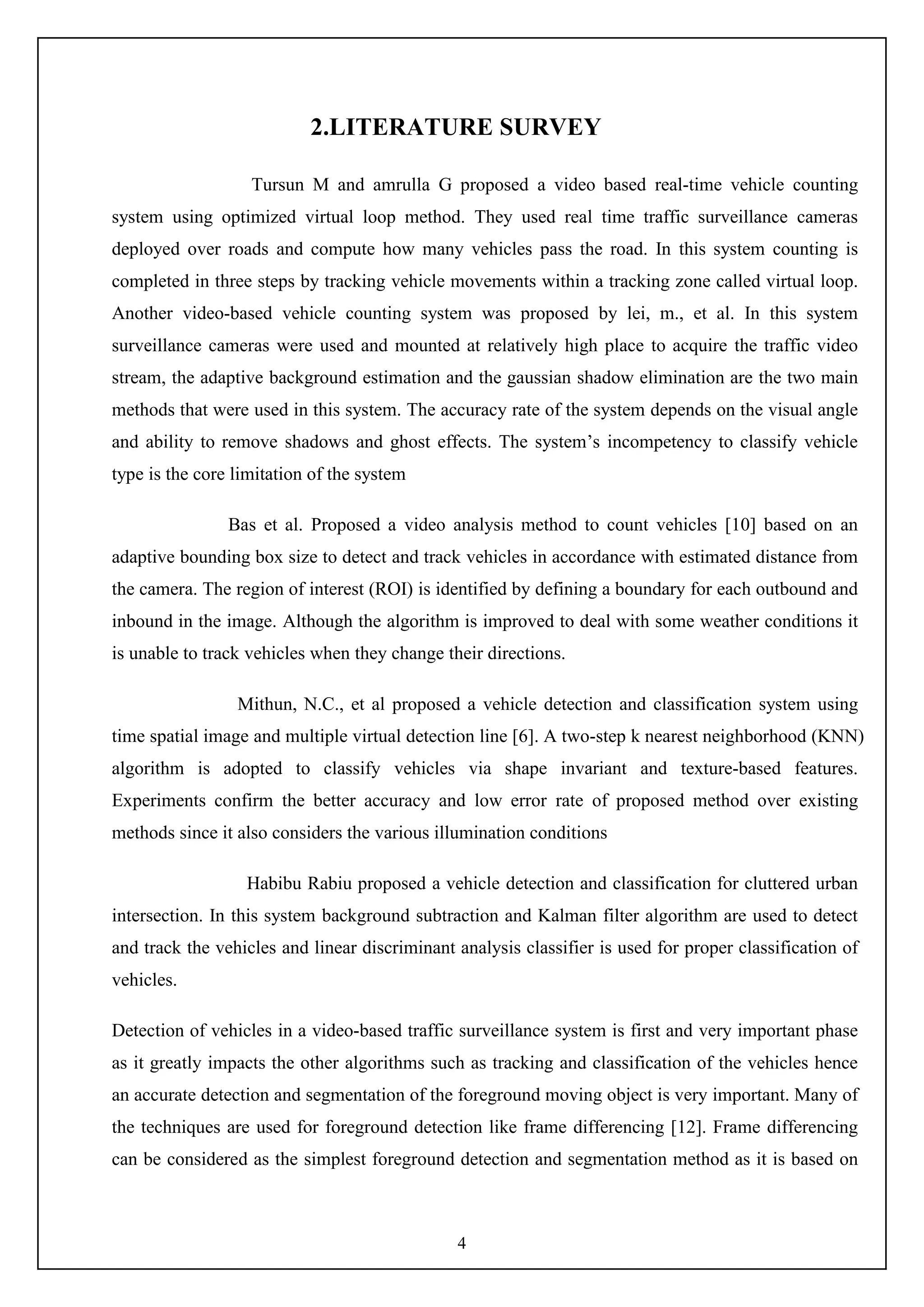 4
2.LITERATURE SURVEY
Tursun M and amrulla G proposed a video based real-time vehicle counting
system using optimized virtual loop method. They used real time traffic surveillance cameras
deployed over roads and compute how many vehicles pass the road. In this system counting is
completed in three steps by tracking vehicle movements within a tracking zone called virtual loop.
Another video-based vehicle counting system was proposed by lei, m., et al. In this system
surveillance cameras were used and mounted at relatively high place to acquire the traffic video
stream, the adaptive background estimation and the gaussian shadow elimination are the two main
methods that were used in this system. The accuracy rate of the system depends on the visual angle
and ability to remove shadows and ghost effects. The system’s incompetency to classify vehicle
type is the core limitation of the system
Bas et al. Proposed a video analysis method to count vehicles [10] based on an
adaptive bounding box size to detect and track vehicles in accordance with estimated distance from
the camera. The region of interest (ROI) is identified by defining a boundary for each outbound and
inbound in the image. Although the algorithm is improved to deal with some weather conditions it
is unable to track vehicles when they change their directions.
Mithun, N.C., et al proposed a vehicle detection and classification system using
time spatial image and multiple virtual detection line [6]. A two-step k nearest neighborhood (KNN)
algorithm is adopted to classify vehicles via shape invariant and texture-based features.
Experiments confirm the better accuracy and low error rate of proposed method over existing
methods since it also considers the various illumination conditions
Habibu Rabiu proposed a vehicle detection and classification for cluttered urban
intersection. In this system background subtraction and Kalman filter algorithm are used to detect
and track the vehicles and linear discriminant analysis classifier is used for proper classification of
vehicles.
Detection of vehicles in a video-based traffic surveillance system is first and very important phase
as it greatly impacts the other algorithms such as tracking and classification of the vehicles hence
an accurate detection and segmentation of the foreground moving object is very important. Many of
the techniques are used for foreground detection like frame differencing [12]. Frame differencing
can be considered as the simplest foreground detection and segmentation method as it is based on
 