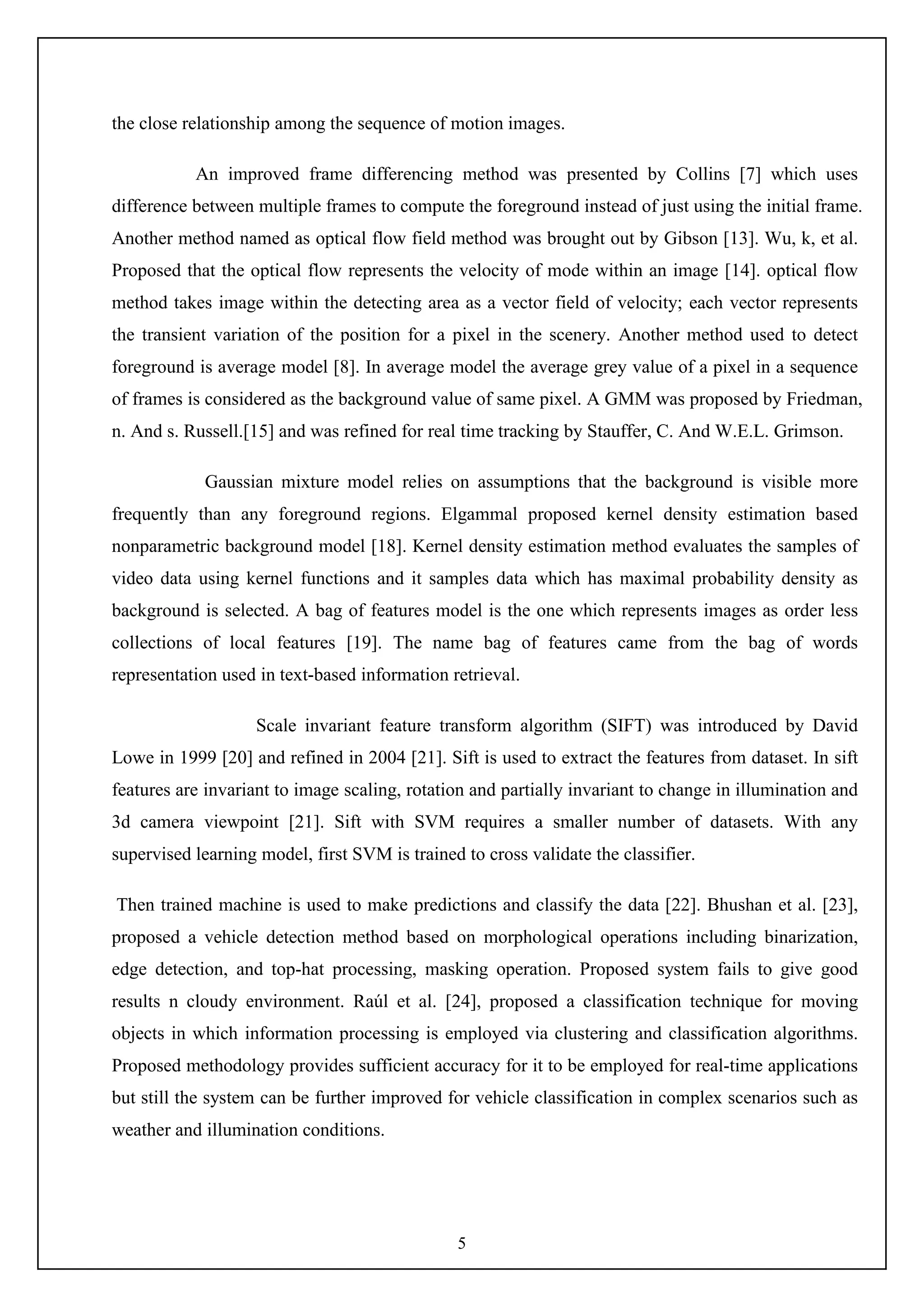5
the close relationship among the sequence of motion images.
An improved frame differencing method was presented by Collins [7] which uses
difference between multiple frames to compute the foreground instead of just using the initial frame.
Another method named as optical flow field method was brought out by Gibson [13]. Wu, k, et al.
Proposed that the optical flow represents the velocity of mode within an image [14]. optical flow
method takes image within the detecting area as a vector field of velocity; each vector represents
the transient variation of the position for a pixel in the scenery. Another method used to detect
foreground is average model [8]. In average model the average grey value of a pixel in a sequence
of frames is considered as the background value of same pixel. A GMM was proposed by Friedman,
n. And s. Russell.[15] and was refined for real time tracking by Stauffer, C. And W.E.L. Grimson.
Gaussian mixture model relies on assumptions that the background is visible more
frequently than any foreground regions. Elgammal proposed kernel density estimation based
nonparametric background model [18]. Kernel density estimation method evaluates the samples of
video data using kernel functions and it samples data which has maximal probability density as
background is selected. A bag of features model is the one which represents images as order less
collections of local features [19]. The name bag of features came from the bag of words
representation used in text-based information retrieval.
Scale invariant feature transform algorithm (SIFT) was introduced by David
Lowe in 1999 [20] and refined in 2004 [21]. Sift is used to extract the features from dataset. In sift
features are invariant to image scaling, rotation and partially invariant to change in illumination and
3d camera viewpoint [21]. Sift with SVM requires a smaller number of datasets. With any
supervised learning model, first SVM is trained to cross validate the classifier.
Then trained machine is used to make predictions and classify the data [22]. Bhushan et al. [23],
proposed a vehicle detection method based on morphological operations including binarization,
edge detection, and top-hat processing, masking operation. Proposed system fails to give good
results n cloudy environment. Raúl et al. [24], proposed a classification technique for moving
objects in which information processing is employed via clustering and classification algorithms.
Proposed methodology provides sufficient accuracy for it to be employed for real-time applications
but still the system can be further improved for vehicle classification in complex scenarios such as
weather and illumination conditions.
 