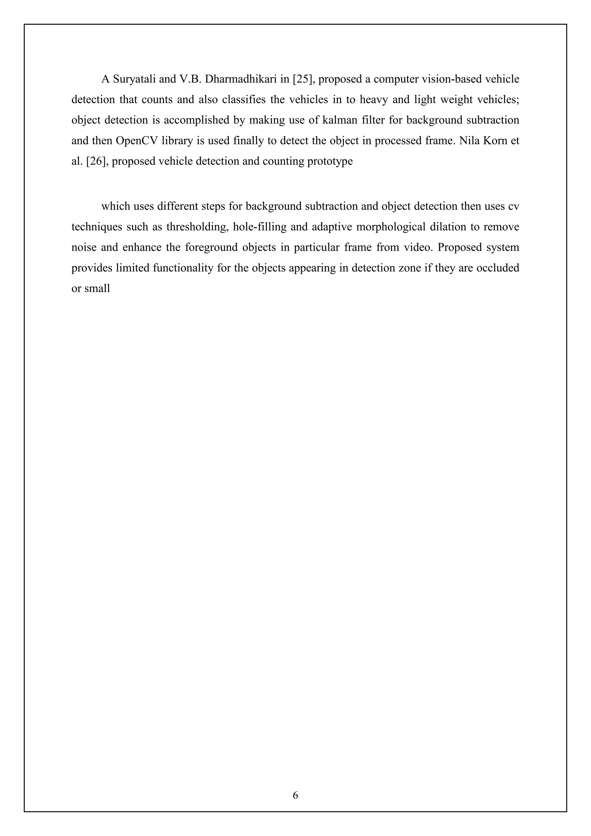 6
A Suryatali and V.B. Dharmadhikari in [25], proposed a computer vision-based vehicle
detection that counts and also classifies the vehicles in to heavy and light weight vehicles;
object detection is accomplished by making use of kalman filter for background subtraction
and then OpenCV library is used finally to detect the object in processed frame. Nila Korn et
al. [26], proposed vehicle detection and counting prototype
which uses different steps for background subtraction and object detection then uses cv
techniques such as thresholding, hole-filling and adaptive morphological dilation to remove
noise and enhance the foreground objects in particular frame from video. Proposed system
provides limited functionality for the objects appearing in detection zone if they are occluded
or small
 