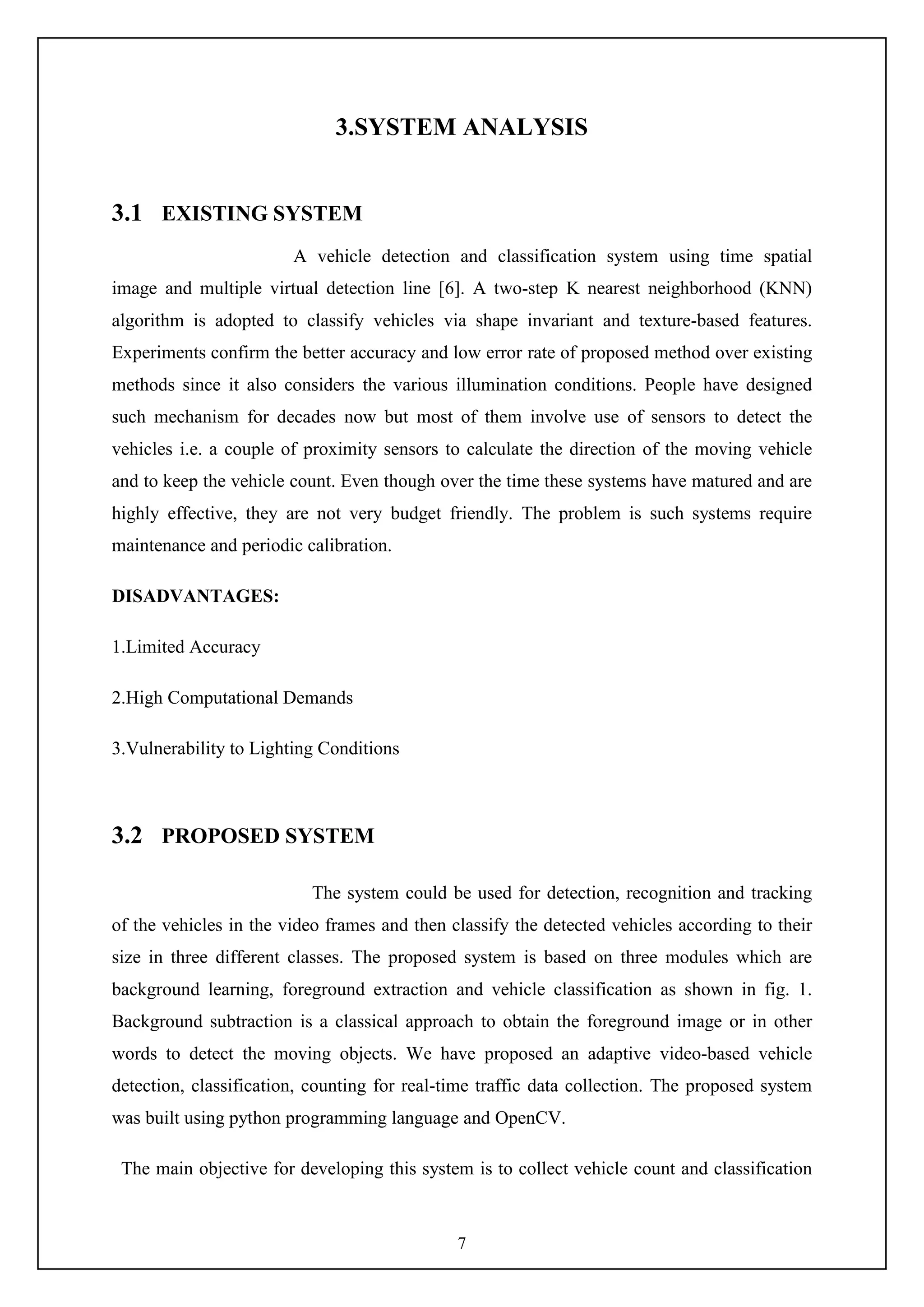 7
3.SYSTEM ANALYSIS
3.1 EXISTING SYSTEM
A vehicle detection and classification system using time spatial
image and multiple virtual detection line [6]. A two-step K nearest neighborhood (KNN)
algorithm is adopted to classify vehicles via shape invariant and texture-based features.
Experiments confirm the better accuracy and low error rate of proposed method over existing
methods since it also considers the various illumination conditions. People have designed
such mechanism for decades now but most of them involve use of sensors to detect the
vehicles i.e. a couple of proximity sensors to calculate the direction of the moving vehicle
and to keep the vehicle count. Even though over the time these systems have matured and are
highly effective, they are not very budget friendly. The problem is such systems require
maintenance and periodic calibration.
DISADVANTAGES:
1.Limited Accuracy
2.High Computational Demands
3.Vulnerability to Lighting Conditions
3.2 PROPOSED SYSTEM
The system could be used for detection, recognition and tracking
of the vehicles in the video frames and then classify the detected vehicles according to their
size in three different classes. The proposed system is based on three modules which are
background learning, foreground extraction and vehicle classification as shown in fig. 1.
Background subtraction is a classical approach to obtain the foreground image or in other
words to detect the moving objects. We have proposed an adaptive video-based vehicle
detection, classification, counting for real-time traffic data collection. The proposed system
was built using python programming language and OpenCV.
The main objective for developing this system is to collect vehicle count and classification
 
