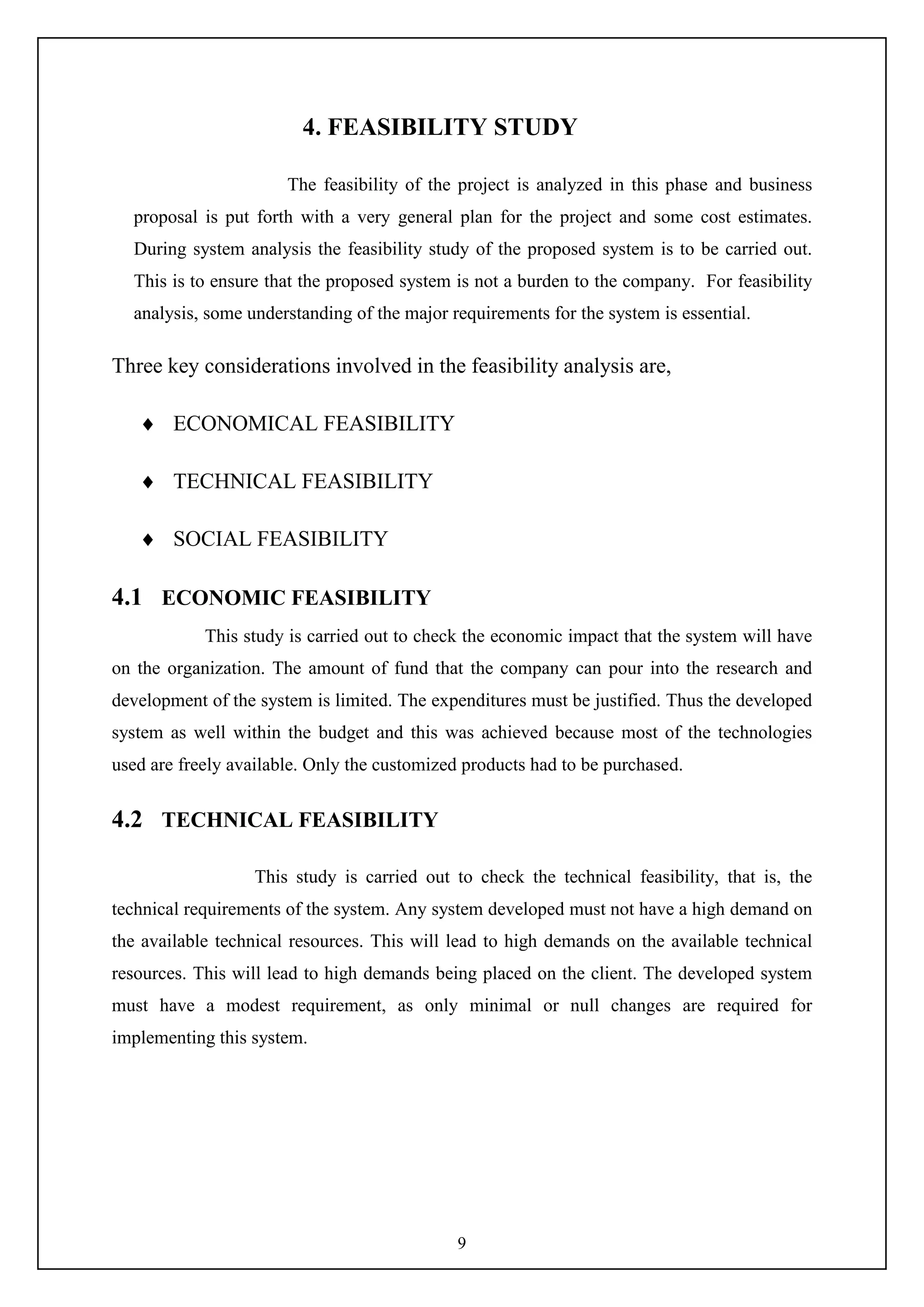 9
4. FEASIBILITY STUDY
The feasibility of the project is analyzed in this phase and business
proposal is put forth with a very general plan for the project and some cost estimates.
During system analysis the feasibility study of the proposed system is to be carried out.
This is to ensure that the proposed system is not a burden to the company. For feasibility
analysis, some understanding of the major requirements for the system is essential.
Three key considerations involved in the feasibility analysis are,
 ECONOMICAL FEASIBILITY
 TECHNICAL FEASIBILITY
 SOCIAL FEASIBILITY
4.1 ECONOMIC FEASIBILITY
This study is carried out to check the economic impact that the system will have
on the organization. The amount of fund that the company can pour into the research and
development of the system is limited. The expenditures must be justified. Thus the developed
system as well within the budget and this was achieved because most of the technologies
used are freely available. Only the customized products had to be purchased.
4.2 TECHNICAL FEASIBILITY
This study is carried out to check the technical feasibility, that is, the
technical requirements of the system. Any system developed must not have a high demand on
the available technical resources. This will lead to high demands on the available technical
resources. This will lead to high demands being placed on the client. The developed system
must have a modest requirement, as only minimal or null changes are required for
implementing this system.
 